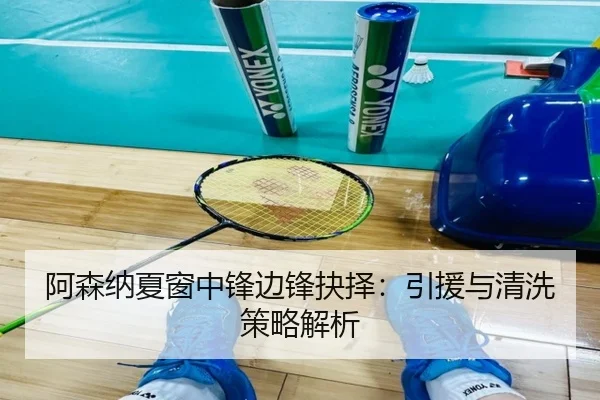 阿森纳夏窗中锋边锋抉择：引援与清洗策略解析