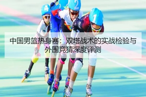 中国男篮热身赛：双塔战术的实战检验与外围竞猜深度评测
